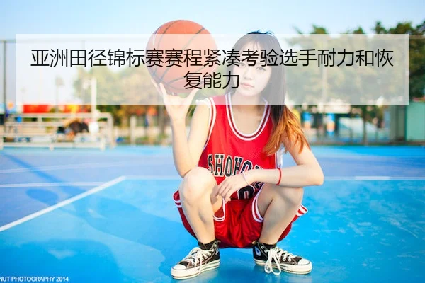 亚洲田径锦标赛赛程紧凑考验选手耐力和恢复能力